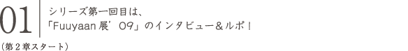 01 シリーズ第一回目は、「Fuuyaan展'09」のインタビュー＆ルポ！